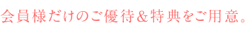 会員様だけのご優待&特典をご用意。