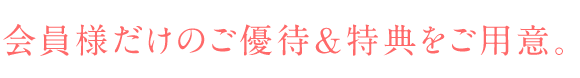 会員様だけのご優待&特典をご用意。