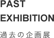 PAST EXHIBITION 過去の企画展
